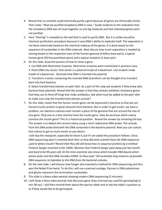 4. Reveal that no scientist could chemically purify a gene because all genes are chemically similar.
Then state: “Wait we purified strawberry DNA in class.” Guide students to the realization that
the strawberry DNA was all stuck together as one big molecule and that individual genes were
not purified.
5. Here “Cloning” is revealed as the tool that is used to purify DNA. But it is unlike any other
chemical purification procedure because it uses DNA’s ability to replicate itself. The separation is
not done chemically based on the chemical makeup of the genes; it is done based on the
sequence of nucleotides in the DNA molecule. Next discuss how much separation is needed by
cloning based on the respective sizes of the human genome (3 billion base pairs), a typical
human gene (30 thousand base pairs) and a typical mutation (1 base pair).
6. On this slide, draw the process of how to clone a gene.
1. Cut DNA with Restriction Enzymes. Restriction enzymes were mentioned in previous class.
2. Paste DNA into vector. One vector is a plasmid inside of a bacterium. Use student-made
model of a bacterium. Illustrate how DNA is inserted into plasmid.
3. Transform a vector containing the inserted DNA (transform can be thought of as transfer)
back into host bacteria.
4. Select transformed colonies on petri dish. As a part of this step ask students if they know why
bacteria have plasmids. Reveal that the answer is that they contain antibiotic resistance genes
that they use to fend off fungi that make antibiotics. Ask what must be added to the petri dish
to make sure only the transformed colonies survive?
7. On this slide, reveal that the human insulin gene can be expressed in bacteria so that we can
harvest insulin protein in great amounts from bacteria. But in order to get insulin, we have a
problem, our bacteria colonies each contain a piece of the genome that are around the size of
one gene. Only one or a few colonies have the insulin gene. How do we know which colony
contains the insulin gene? This IS a rhetorical question. Reveal the answer by removing the box.
The answer is to detect the correct colony using a short radioactive DNA probe. The strands
from the DNA probe bind with the DNA contained in the bacteria plasmid. Next you can culture
that colony to get as much insulin as you desire.
I will skip the nextpoint, especially for block 4, but if I am asked the procedure follows: Since,
DNA sequencing wasn’t invented back then so how did early scientist have the DNA sequences
used to detect insulin? Reveal that they did still know how to sequence proteins by a method
Fredrick Sanger invented in the 1950s. Mention that Fredrick Sanger past away just last month
and lived to be 95 years old. At this time scientists also knew which transfer RNA bound which
amino acids and that DNA encodes mRNA. So they used ~20 nucleotide long mixtures of possible
DNA sequences to hybridize to the DNA from the bacterial colonies.
8. On the next slide, I will discuss how Sanger also invented a method for DNA sequencing and thus
won the Nobel Prize twice. To do this I will use a pacman analogy. Pacman is DNA polymerase
and ghosts represent the termination nucleotides.
9. This slide is a Nova video excerpt showing modern DNA sequencing (2 minutes).
10. I will show a Nova video excerpt that discusses gene chips (microarrays used for genotyping) (1
min 38 sec). I will then remind them about the warrior allele and re-ask the video’s question as
to if they would like to be genotyped.

 