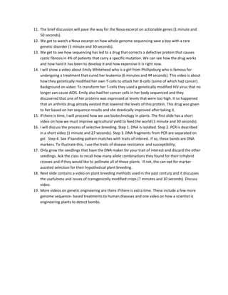 11. The brief discussion will pave the way for the Nova excerpt on actionable genes (1 minute and
50 seconds).
12. We get to watch a Nova excerpt on how whole genome sequencing save a boy with a rare
genetic disorder (1 minute and 30 seconds).
13. We get to see how sequencing has led to a drug that corrects a defective protein that causes
cystic fibrosis in 4% of patients that carry a specific mutation. We can see how the drug works
and how hard it has been to develop it and how expensive it is right now.
14. I will show a video about Emily Whitehead who is a girl from Phillipsburg who is famous for
undergoing a treatment that cured her leukemia (6 minutes and 44 seconds). This video is about
how they genetically modified her own T-cells to attack her B-cells (some of which had cancer).
Background on video: To transform her T-cells they used a genetically modified HIV virus that no
longer can cause AIDS. Emily also had her cancer cells in her body sequenced and they
discovered that one of her proteins was expressed at levels that were too high. It so happened
that an arthritis drug already existed that lowered the levels of this protein. This drug was given
to her based on her sequence results and she drastically improved after taking it.
15. If there is time, I will proceed how we use biotechnology in plants. The first slide has a short
video on how we must improve agricultural yield to feed the world (1 minute and 30 seconds).
16. I will discuss the process of selective breeding. Step 1. DNA is isolated. Step 2. PCR is described
in a short video (1 minute and 27 seconds). Step 3. DNA fragments from PCR are separated on
gel. Step 4. See if banding pattern matches with traits of interest. If so, these bands are DNA
markers. To illustrate this, I use the traits of disease resistance and susceptibility.
17. Only grow the seedlings that have the DNA maker for your trait of interest and discard the other
seedlings. Ask the class to recall how many allele combinations they found for their trihybrid
crosses and if they would like to pollinate all of those plants. If not, the can opt for marker
assisted selection for their hypothetical plant breeding.
18. Next slide contains a video on plant breeding methods used in the past century and it discusses
the usefulness and issues of transgenically modified crops (7 minutes and 10 seconds). Discuss
video.
19. More videos on genetic engineering are there if there is extra time. These include a few more
genome sequence- based treatments to human diseases and one video on how a scientist is
engineering plants to detect bombs.

 