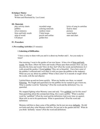 II.Subject Matter
    Book Title: It’s Mine!
    Written and Illustrated by: Leo Lionni


III. Materials
    play activity charts             recorded songs                   lyrics of song in cartolina
    pebbles                          coloring materials               food to share
    silver minnows                   rainbow timer                    pictures
    ferns and leafy weeds            5 hula hoops                     waste basket
    strip of words                   puzzle and outline               stars and chart
    CD player                        golden box

IV. Procedure

A.Pre-reading Activities (15 minutes)

       1.Unlocking of Difficulties

       “I have a story to share with you and it is about my brother and I. Are you ready to
       listen?

         One morning, I went in the garden of our new house. It has a lot of ferns and leafy
         weeds, like these. (Show the ferns and weeds.) Please pass them around. How can you
         describe the ferns and weeds? How do they feel? (Post the words and definitions) As I
         walk around the garden, I found pebbles! They are so beautiful. I have here some of
         the pebbles I collected and I will share it with you (pass the pebbles to the students).
         What can you say about my pebbles? What is their color? Is it smooth or rough? (Post
         the words, with the real objects)

         I picked them up and ran home quickly. When my brother saw them, we started
         bickering. We fought and quarreled over the pebbles for he wanted to get it from me.
         What is another word for ‘bickering’? (Post the word and the definition) Yes, we
         quarreled.

         We stopped fighting when Mommy came and said, ‘You quibbled, just for this stone?
         Stop quarreling about this unimportant thing, this is just a pebble.’ What is another
         word for ‘quibbled’? (Post the word and the definition) And every time we quarrel,
         Mom tells us not to be quarrelsome. What is quarrelsome? (Post the word and
         definition)

         Mommy told him to share some of the pebbles, but he just ran away defiantly. He did
         not listen and obey what Mommy told him. He just ran to the garden and hid. What do
         you think ‘defiantly’ means? (Post the word and definition)
 