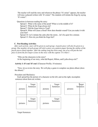 The teacher will read the story and whenever the phrase ‘It’s mine!’ appears, the teacher
       will raise a placard written with ‘It’s mine!’ The students will imitate the frogs by saying
       ‘It’s mine!’.

       Questions in between reading the story:
          Spread 1: What is the name of the pond? What is in the middle of it?
          Spread 2: What do the frogs always do?
          Spread 7: Did the frogs listen to Toad?
          Spread 8: What will cause a flood? How does thunder sound? Can you make it with
          your feet?
          Spread 10: Let’s imitate the calm after the storm…let’s be quiet for a minute.
          Spread 13: How do you think the frogs feel?


   C. Post Reading Activities
   After each activity, stars will be given to each group. A puzzle piece will also be given to a
group. One member of each group will stick a piece on a pattern paper having the outline of the
puzzle pieces fitted together. After the ending song has been sung, one of us will put the last
piece to form the five major scenes in the story with the caption ‘It’s Ours!’.

       “Who are the characters in the story?
       At the beginning of our story, what did Rupert, Milton, and Lydia always do?”

    Activity 1: It’s me! It’s me! (Character Profile; 10 minutes)

       “Now, let us review the story. We will play a game to complete our photo album (show
    the album).”

    Procedure and Mechanics:
       Each spread has the picture of a character on the left, and on the right, incomplete
    sentences about them are written.

                       Target                          Target                           Target
                     Sentences                       Sentences                        Sentences
         pictures                        pictures                        pictures




                       Target                          Target
                     Sentences                       Sentences
         pictures                        pictures



       Target Sentences:
 