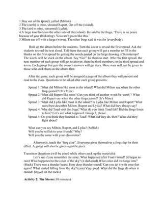 1.Stay out of the (pond), yelled (Milton).
2.The (earth) is mine, shouted Rupert. Get off the (island).
3.The (air) is mine, screamed (Lydia).
4.A large toad lived on the other side of the (island). He said to the frogs, ‘There is no peace
because of your (bickering). You can’t go on like this.’
5.Milton ran off with a large (worm). The other frogs said it was for (everybody).

       Hold up the album before the students. Turn the cover to reveal the first spread. Ask the
   students to read the text aloud. Tell them that each group will get a member to fill in the
   blanks on the first spread by getting the words pasted on the large drawing of Kerokeropi!
   The words will be stuck on the album. Say “Go!” for them to start. After the first spread, the
   next member of each group will get to answer, then the third members on the third spread and
   so on. Each group that gets the correct answers will get stars. More stars will just be given to
   those who stick them on the album first.

      After the game, each group will be assigned a page of the album they will present and
   read to the class. Questions to be asked after each group presents:

       Spread 1: What did Milton like most in the island? What did Milton say when the other
                 frogs joined? (It’s Mine)
       Spread 2: What did Rupert like most? Can you think of another word for ‘earth’? What
                 did Rupert say when the other frogs joined? (It’s Mine)
       Spread 3: What did Lydia like most in the island? Is Lydia like Milton and Rupert? What
                 word best describes Milton, Rupert and Lydia? What did they always say?
       Spread 4: Why did Toad visit the frogs? What do you think Toad felt? Did the frogs listen
                 to him? Let’s see what happened. Group 5, please.
       Spread 5: Do you think they listened to Toad? What did they do, then? What did they
                 fight about?

       What can you say Milton, Rupert, and Lydia? (Selfish)
       Will you be selfish to your friends? Why?
       Will you the same with your classmates?

           Afterwards, teach the “frog clap”. Everyone gives themselves a frog clap for their
   effort. A group will also be given a puzzle piece.

   Transition Questions (will be asked while others pack up the materials):
           Let’s see if you remember the story. What happened after Toad visited? (it began to
   rain) What happened to the color of the sky? (it darkened) What color did it change into?
   (black) There was a thunder heard. How does thunder sound? Can you do it with your feet
   again? What started falling from the sky? (rain) Very good. What did the frogs do when it
   rained? (stayed on the rocks)

   Activity 2: The Storm (10 minutes)
 