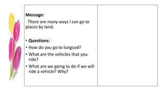 Message:
There are many ways I can go to
places by land.
• Questions:
• How do you go to lungsod?
• What are the vehicles that you
ride?
• What are we going to do if we will
ride a vehicle? Why?
 