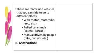 • There are many land vehicles
that you can ride to go to
different places.
• With motor (motorbike,
jeep, etc.)
• Pulled by animals
(kalesa, karusa).
• Manual driven by people
(bike, padyak, etc.)
B. Motivation:
 