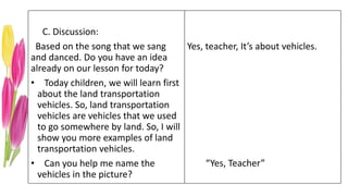 C. Discussion:
Based on the song that we sang
and danced. Do you have an idea
already on our lesson for today?
• Today children, we will learn first
about the land transportation
vehicles. So, land transportation
vehicles are vehicles that we used
to go somewhere by land. So, I will
show you more examples of land
transportation vehicles.
• Can you help me name the
vehicles in the picture?
Yes, teacher, It’s about vehicles.
“Yes, Teacher”
 
