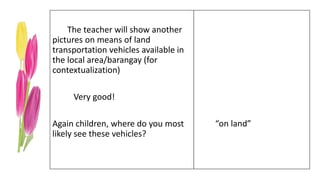 The teacher will show another
pictures on means of land
transportation vehicles available in
the local area/barangay (for
contextualization)
Very good!
Again children, where do you most
likely see these vehicles?
“on land”
 