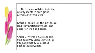 The teacher will distribute the
activity sheets to each group
according to their level.
Group 1- Basic-: Cut the pictures of
land transportation vehicles and
paste it in the bond paper.
Group 2- Average: Guntinga ang
mga hulagway ug ipatapot kini sa
insaktong han-ay sa paagi sa
paglihok sa sakyanan.
 