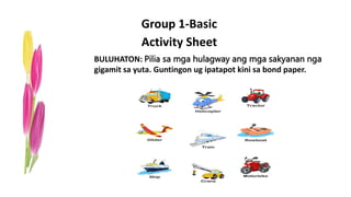 Group 1-Basic
Activity Sheet
BULUHATON: Pilia sa mga hulagway ang mga sakyanan nga
gigamit sa yuta. Guntingon ug ipatapot kini sa bond paper.
 