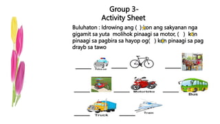 Group 3-
Activity Sheet
Buluhaton : Idrowing ang ( ) kon ang sakyanan nga
gigamit sa yuta molihok pinaagi sa motor, ( ) kon
pinaagi sa pagbira sa hayop og( ) kon pinaagi sa pag
drayb sa tawo
 