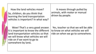 How the land vehicles move?
So, children, do you think that
learning the land transportation
vehicles is important? In what way?
Wow! That’s a very good answer.
It is important to know the different
land transportation vehicles so that
we will know what vehicles we will
ride on if we want to go to
somewhere by land.
It moves through pulled by
animals, with motor or manual
driven by people.
Yes, teacher so that we will be able
to know on what vehicles we will
ride on when we go to somewhere.
 