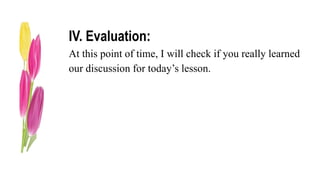 IV. Evaluation:
At this point of time, I will check if you really learned
our discussion for today’s lesson.
 
