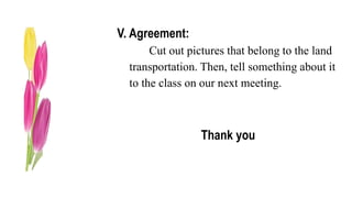 V. Agreement:
Cut out pictures that belong to the land
transportation. Then, tell something about it
to the class on our next meeting.
Thank you
 