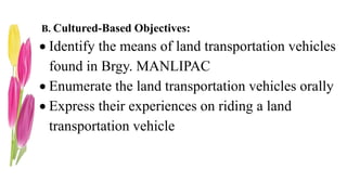 B. Cultured-Based Objectives:
 Identify the means of land transportation vehicles
found in Brgy. MANLIPAC
 Enumerate the land transportation vehicles orally
 Express their experiences on riding a land
transportation vehicle
 
