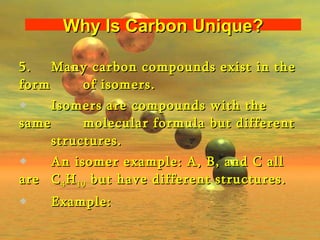 5.  Many carbon compounds exist in the form  of isomers. Isomers are compounds with the same  molecular formula but different  structures. An isomer example: A, B, and C all are  C 4 H 10  but have different structures.  Example: Why Is Carbon Unique? 