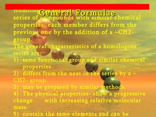 Homologous series:  series of compounds with similar chemical properties, each member differs from the previous one by the addition of a –CH2- group. The general characteristics of a homologous series are: 1)  same functional group and similar chemical  properties. 2) differs from the next in the series by a –CH2- group. 3) may be prepared by similar methods. 4)  The physical properties- show a progressive change  with increasing relative molecular mass. 5)  contain the same elements and can be represented  by the same general formula. General Formulae 