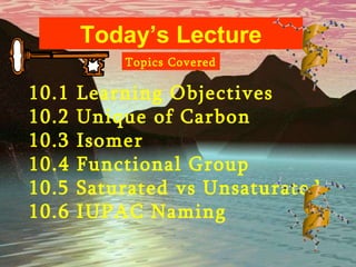 Today’s Lecture 10.1 Learning Objectives 10.2 Unique of Carbon 10.3 Isomer 10.4 Functional Group 10.5 Saturated vs Unsaturated 10.6 IUPAC Naming Topics Covered 