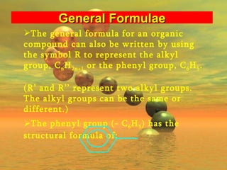 The general formula for an organic compound can also be written by using the symbol R to represent the alkyl group, C n H 2n+1  or the phenyl group, C 6 H 5 .  (R’ and R’’ represent two alkyl groups. The alkyl groups can be the same or different.) The phenyl group (- C 6 H 5 ) has the structural formula of:  General Formulae 