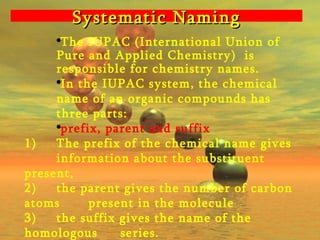 Systematic Naming The IUPAC (International Union of Pure and Applied Chemistry)  is responsible for chemistry names. In the IUPAC system, the chemical name of an organic compounds has three parts:  prefix, parent and suffix 1) The prefix of the chemical name gives  information about the substituent present, 2)  the parent gives the number of carbon atoms  present in the molecule  3)  the suffix gives the name of the homologous  series. 