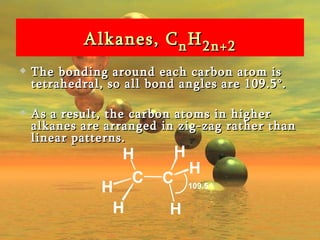 Alkanes, C n H 2n+2 The bonding around each carbon atom is tetrahedral, so all bond angles are 109.5°.  As a result, the carbon atoms in higher alkanes are arranged in zig-zag rather than linear patterns.  