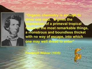 “ Organic chemistry is enough to drive one mad.  It gives the impression of a primeval tropical forest of the most remarkable things, a monstrous and boundless thicket with no way of escape, into which one may well dread to enter”   Frederich W ö hler (1835) 