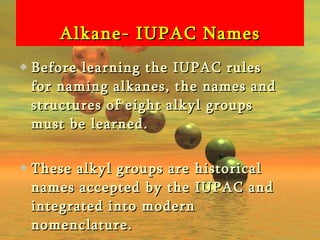 Alkane- IUPAC Names Before learning the IUPAC rules for naming alkanes, the names and structures of eight alkyl groups must be learned. These alkyl groups are historical names accepted by the IUPAC and integrated into modern nomenclature. 