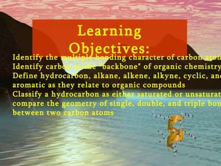 Learning Objectives: 1)  Identify the multiple bonding character of carbon atoms  2)  Identify carbon as the "backbone" of organic chemistry  3)  Define hydrocarbon, alkane, alkene, alkyne, cyclic, and  aromatic as they relate to organic compounds  4)  Classify a hydrocarbon as either saturated or unsaturated  compare the geometry of single, double, and triple bonds  between two carbon atoms  