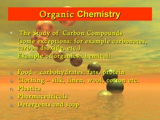 Organic  Chemistry The Study of  Carbon Compounds (some exceptions: for example carbonates, carbon dioxide, etc.) Example of organics chemical: Food – carbohydrates, fats, protein Clothing – silk, linen, wool, cotton etc. Plastics Pharmaceuticals Detergents and soap 
