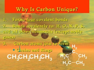 Why Is Carbon Unique? 1.  Forms  four  covalent bonds 2.  Bonds covalently to: H, O, N, P, S, and  all other nonmetals (except noble gases) 3.   Carbon atoms join to form:  Chains and Rings 