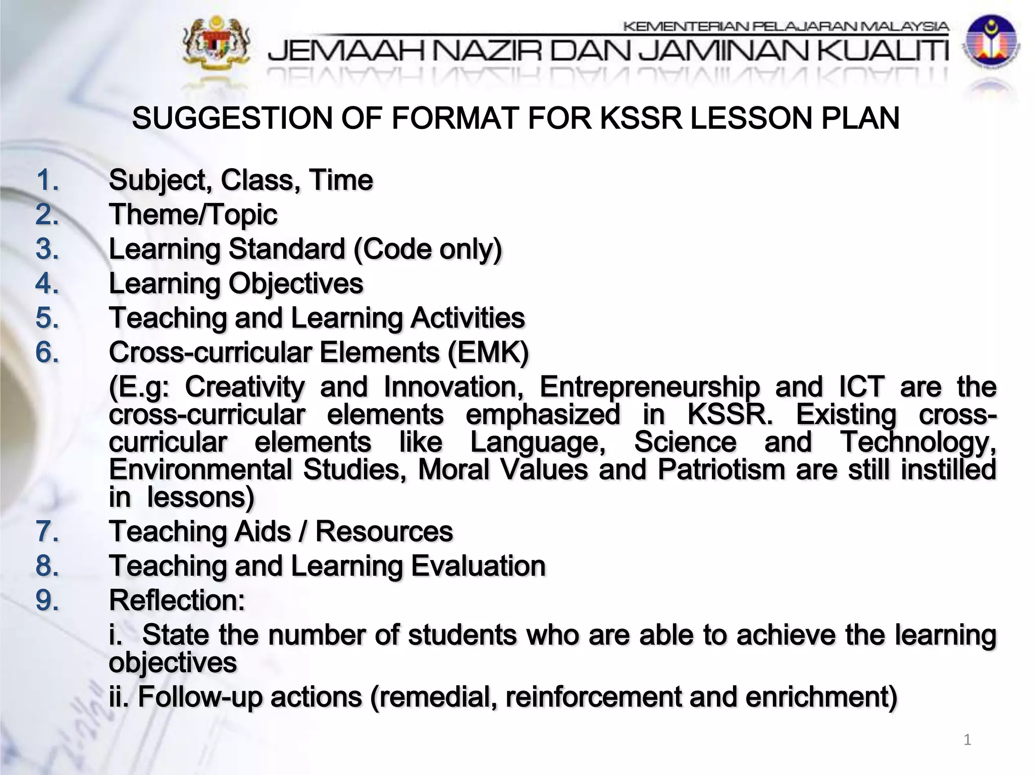 SUGGESTION OF FORMAT FOR KSSR LESSON PLAN
1. Subject, Class, Time
2. Theme/Topic
3. Learning Standard (Code only)
4. Learning Objectives
5. Teaching and Learning Activities
6. Cross-curricular Elements (EMK)
(E.g: Creativity and Innovation, Entrepreneurship and ICT are the
cross-curricular elements emphasized in KSSR. Existing cross-
curricular elements like Language, Science and Technology,
Environmental Studies, Moral Values and Patriotism are still instilled
in lessons)
7. Teaching Aids / Resources
8. Teaching and Learning Evaluation
9. Reflection:
i. State the number of students who are able to achieve the learning
objectives
ii. Follow-up actions (remedial, reinforcement and enrichment)
1