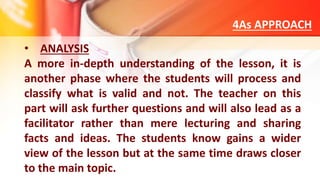 4As APPROACH
• ANALYSIS
A more in-depth understanding of the lesson, it is
another phase where the students will process and
classify what is valid and not. The teacher on this
part will ask further questions and will also lead as a
facilitator rather than mere lecturing and sharing
facts and ideas. The students know gains a wider
view of the lesson but at the same time draws closer
to the main topic.
 