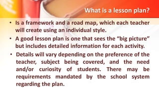 What is a lesson plan?
• Is a framework and a road map, which each teacher
will create using an individual style.
• A good lesson plan is one that sees the “big picture”
but includes detailed information for each activity.
• Details will vary depending on the preference of the
teacher, subject being covered, and the need
and/or curiosity of students. There may be
requirements mandated by the school system
regarding the plan.
 