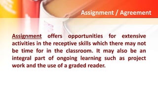 Assignment / Agreement
Assignment offers opportunities for extensive
activities in the receptive skills which there may not
be time for in the classroom. It may also be an
integral part of ongoing learning such as project
work and the use of a graded reader.
 