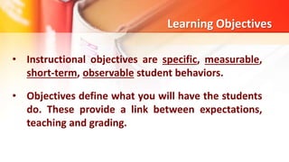 • Instructional objectives are specific, measurable,
short-term, observable student behaviors.
• Objectives define what you will have the students
do. These provide a link between expectations,
teaching and grading.
Learning Objectives
 