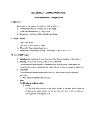 LESSON PLAN FOR MICROTEACHING
The Blood and Its Composition
I. Objectives
At the end of the lesson, the students shall be able to:
1. Identify the different components of the blood.
2. Illustrate the blood and its composition.
3. Explain the importance of the blood in our body.
II. Subject Matter
1. Topic: The Blood
2. Sub-topic: Composition of Blood
3. Materials: Visual Aids with pictures.
4. References: BIOLOGY (Exploring Life Through Science) pp.272-275
III. Learning Strategies
A. Daily Routine: Greeting, Prayer, Cleaning of the Room, Checking of Attendance
B. Activity: Filling in the Missing Letter of the Statement.
The teacher will show a given statement with a missing letter. The student will
complete the sentence by stating the missing letter to form a complete statement.
C. Discussion
The teacher will lead the students to the topic through raising the following
questions:
1. Why is blood important to our body?
D. Input
The Blood and its Composition
 Blood
It is the fluid that circulates in the blood vessels of the body and is made up
of plasma, the liquid matrix, and formed elements that consist of cells and
cell fragments floating with in it.
 