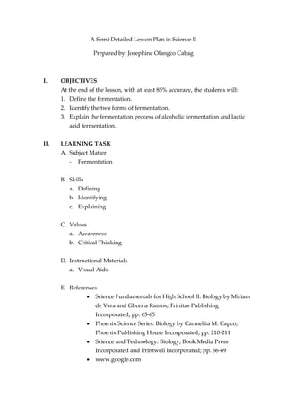 A Semi-Detailed Lesson Plan in Science II

                   Prepared by: Josephine Olangco Cabag



I.    OBJECTIVES
      At the end of the lesson, with at least 85% accuracy, the students will:
      1. Define the fermentation.
      2. Identify the two forms of fermentation.
      3. Explain the fermentation process of alcoholic fermentation and lactic
         acid fermentation.


II.   LEARNING TASK
      A. Subject Matter
         -   Fermentation


      B. Skills
         a. Defining
         b. Identifying
         c. Explaining


      C. Values
         a. Awareness
         b. Critical Thinking


      D. Instructional Materials
         a. Visual Aids


      E. References
                    Science Fundamentals for High School II: Biology by Miriam
                    de Vera and Gliceria Ramos; Trinitas Publishing
                    Incorporated; pp. 63-65
                    Phoenix Science Series: Biology by Carmelita M. Capco;
                    Phoenix Publishing House Incorporated; pp. 210-211
                    Science and Technology: Biology; Book Media Press
                    Incorporated and Printwell Incorporated; pp. 66-69
                    www.google.com
 