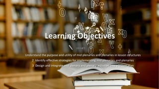Prakash Nair
Learning Objectives
Understand the purpose and utility of mid plenaries and plenaries in lesson structures
2 Identify effective strategies for implementing mid plenaries and plenaries
3 Design and integrate mid plenary and plenary activities into a lesson plan
 