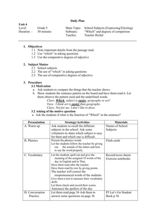 Daily Plan
Unit 4
Level:       Grade 5                Main Topic:      School Subjects (Expressing/Eliciting)
Duration :   50 minutes             Subtopic:        “Which” and degrees of comparison
                                    Teacher:         Teacher Richel


   1. Objectives
       1.1 Note important details from the passage read.
       1.2 Use “which” in asking questions
       1.3 Use the comparative degrees of adjective

   2. Subject Matter
        2.1 School subjects
        2.2 The use of “which” in asking questions
        2.3 The use of comparative degrees of adjective

   3. Procedure
        3.1 Motivation
          a. Ask students to compare the things that the teacher shows.
          b. Show students the sentence pattern on the board and have them read it. Let
             them observe the pattern used and the underlined words.
                     Clare: Which subject is easier, geography or art?
                     Tara: I think art is easier than geography.
                     Clare: Not for me. I don’t like to draw.
        3.2 Asking of the motive question
         a. Ask the students if what is the function of “Which” in the sentence?

       Presentation                Strategy/Activities                        Materials
    A. Warm up          Ask students to recall the different            Names of School
                        subjects in the school. Ask some                Subjects
                        volunteers to share which subject is easy
                        for them and which one is difficult.
    B. Phonics          Present the phonics words                       Flash cards
                        Let the students follow the teacher by giving
                           out the sounds of the letters and how
                           to say the word properly.
    C. Vocabulary       Let the students spell out and give the         Record/score sheets
                          meaning of the assigned 10 words of the       Exercise notebooks
                          day in English and in Thai.
                        Have them read after the teacher.
                        Have them read by row by giving points.
                        The teacher will correct the
                          mispronounced words of the students.
                        Give them a test to measure their vocabulary
                        skills
                        Let them check and record their scores.
                        Announce the spellers of the day
    D. Conversation     Let them read page 36 Ask them to               P5 Let’s Go Student
       Practice         answer some questions on page 36                Book p 36
 