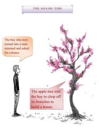 The second time
The boy who now
turned into a man
returned and asked
for a house.
The apple tree told
the boy to chop off
its branches to
build a house.
 