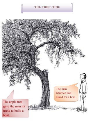 The Third time
The man
returned and
asked for a boat.
The apple tree
gave the man its
trunk to build a
boat.
 