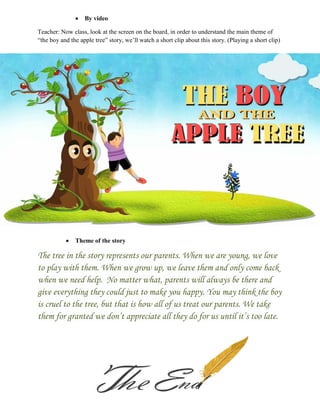  By video
Teacher: Now class, look at the screen on the board, in order to understand the main theme of
“the boy and the apple tree” story, we‟ll watch a short clip about this story. (Playing a short clip)
 Theme of the story
The tree in the story represents our parents. When we are young, we love
to play with them. When we grow up, we leave them and only come back
when we need help. No matter what, parents will always be there and
give everything they could just to make you happy. You may think the boy
is cruel to the tree, but that is how all of us treat our parents. We take
them for granted we don’t appreciate all they do for us until it’s too late.
 