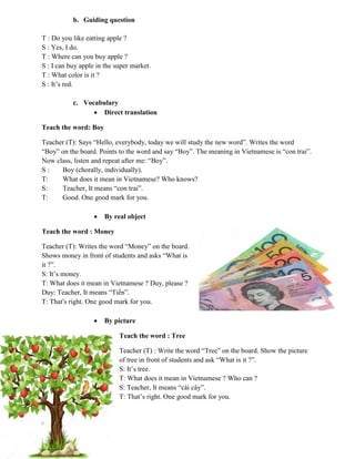 b. Guiding question
T : Do you like eatting apple ?
S : Yes, I do.
T : Where can you buy apple ?
S : I can buy apple in the super market.
T : What color is it ?
S : It‟s red.
c. Vocabulary
 Direct translation
Teach the word: Boy
Teacher (T): Says “Hello, everybody, today we will study the new word”. Writes the word
“Boy” on the board. Points to the word and say “Boy”. The meaning in Vietnamese is “con trai”.
Now class, listen and repeat after me: “Boy”.
S : Boy (chorally, individually).
T: What does it mean in Vietnamese? Who knows?
S: Teacher, It means “con trai”.
T: Good. One good mark for you.
 By real object
Teach the word : Money
Teacher (T): Writes the word “Money” on the board.
Shows money in front of students and asks “What is
it ?”.
S: It‟s money.
T: What does it mean in Vietnamese ? Duy, please ?
Duy: Teacher, It means “Tiền”.
T: That’s right. One good mark for you.
 By picture
Teach the word : Tree
Teacher (T) : Write the word “Tree” on the board. Show the picture
of tree in front of students and ask “What is it ?”.
S: It‟s tree.
T: What does it mean in Vietnamese ? Who can ?
S: Teacher, It means “cái cây”.
T: That‟s right. One good mark for you.
 