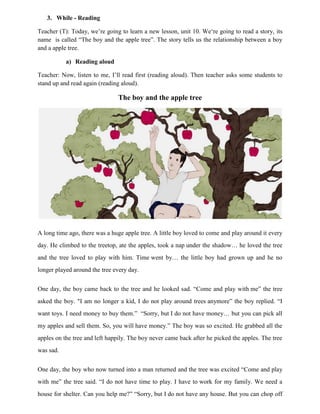 3. While - Reading
Teacher (T): Today, we‟re going to learn a new lesson, unit 10. We„re going to read a story, its
name is called “The boy and the apple tree”. The story tells us the relationship between a boy
and a apple tree.
a) Reading aloud
Teacher: Now, listen to me, I‟ll read first (reading aloud). Then teacher asks some students to
stand up and read again (reading aloud).
The boy and the apple tree
A long time ago, there was a huge apple tree. A little boy loved to come and play around it every
day. He climbed to the treetop, ate the apples, took a nap under the shadow… he loved the tree
and the tree loved to play with him. Time went by… the little boy had grown up and he no
longer played around the tree every day.
One day, the boy came back to the tree and he looked sad. “Come and play with me” the tree
asked the boy. "I am no longer a kid, I do not play around trees anymore” the boy replied. “I
want toys. I need money to buy them.” “Sorry, but I do not have money… but you can pick all
my apples and sell them. So, you will have money.” The boy was so excited. He grabbed all the
apples on the tree and left happily. The boy never came back after he picked the apples. The tree
was sad.
One day, the boy who now turned into a man returned and the tree was excited “Come and play
with me” the tree said. “I do not have time to play. I have to work for my family. We need a
house for shelter. Can you help me?” “Sorry, but I do not have any house. But you can chop off
 