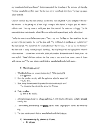 my branches to build your house.” So the man cut all the branches of the tree and left happily.
The tree was glad to see him happy but the man never came back since then. The tree was again
lonely and sad.
One hot summer day, the man returned and the tree was delighted. “Come and play with me!”
the tree said. “I am getting old. I want to go sailing to relax myself. Can you give me a boat?”
said the man. “Use my trunk to build your boat. You can sail far away and be happy.” So the
man cut the tree trunk to make a boat. He went sailing and never showed up for a long time.
Finally, the man returned after many years. “Sorry, my boy. But I do not have anything for you
anymore. No more apples for you” the tree said. “No problem, I do not have any teeth to bite”
the man replied. “No more trunk for you to climb on” the tree said. “I am too old for that now”
the man said. “I really cannot give you anything... the only thing left is my dying roots” the tree
said with tears. “I do not need much now, just a place to rest. I am tired after all these years” the
man replied. “Good! Old tree roots are the best place to lean on and rest, come, come sit down
with me and rest.” The man sat down and the tree was glad and smiled with tears…
b) Question & Answer
1. What kind of tree can you see in this story? (What tree is it?)
- It‟s apple tree.
2. Does the boy love to play with the apple tree when he was a kid?
- Yes, he does.
3. How many times does the boy come back to see the apple tree?
- The boy come back to see the apple tree 4 times.
4. Post – reading
a) Fill in the blanks
1. A long time ago, there was a huge apple tree. A little boy loved to come and play around
it every day.
2. Time went by, the little boy had grown up and he no longer played around the tree every
day.
3. The man sat down and the tree was glad and smiled with tears.
b) Story summary (by pictures & Video)
 By picture
 