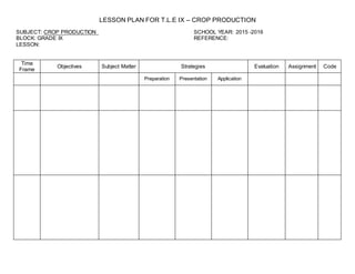 LESSON PLAN FOR T.L.E IX – CROP PRODUCTION
SUBJECT: CROP PRODUCTION SCHOOL YEAR: 2015 -2016
BLOCK: GRADE IX REFERENCE:
LESSON:
Time
Frame
Objectives Subject Matter Strategies Evaluation Assignment Code
Preparation Presentation Application
 