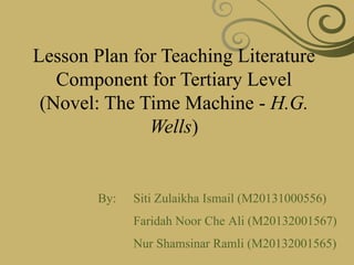 Lesson Plan for Teaching Literature
Component for Tertiary Level
(Novel: The Time Machine - H.G.
Wells)
By: Siti Zulaikha Ismail (M20131000556)
Faridah Noor Che Ali (M20132001567)
Nur Shamsinar Ramli (M20132001565)
 