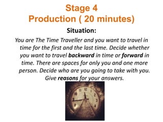 Stage 4
Production ( 20 minutes)
Situation:
You are The Time Traveller and you want to travel in
time for the first and the last time. Decide whether
you want to travel backward in time or forward in
time. There are spaces for only you and one more
person. Decide who are you going to take with you.
Give reasons for your answers.
 