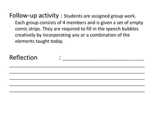Follow-up activity : Students are assigned group work.
Each group consists of 4 members and is given a set of empty
comic strips. They are required to fill in the speech bubbles
creatively by incorporating any or a combination of the
elements taught today.
Reflection : ______________________________________
_______________________________________________________________
_______________________________________________________________
_______________________________________________________________
_______________________________________________________________
_______________________________________________________________
 
