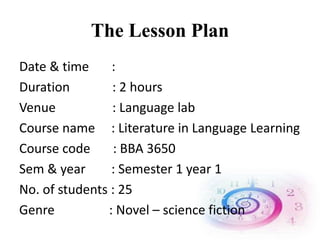 The Lesson Plan
Date & time :
Duration : 2 hours
Venue : Language lab
Course name : Literature in Language Learning
Course code : BBA 3650
Sem & year : Semester 1 year 1
No. of students : 25
Genre : Novel – science fiction
 
