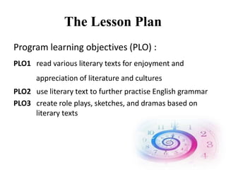 The Lesson Plan
Program learning objectives (PLO) :
PLO1 read various literary texts for enjoyment and
appreciation of literature and cultures
PLO2 use literary text to further practise English grammar
PLO3 create role plays, sketches, and dramas based on
literary texts
 