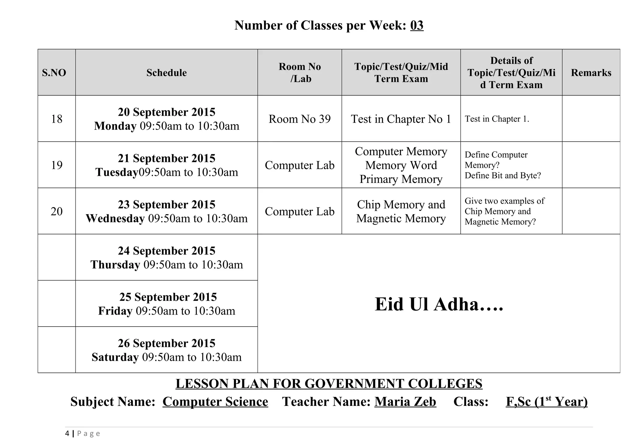 Number of Classes per Week: 03
LESSON PLAN FOR GOVERNMENT COLLEGES
Subject Name: Computer Science Teacher Name: Maria Zeb Class: F,Sc (1st
Year)
4 | P a g e
S.NO Schedule
Room No
/Lab
Topic/Test/Quiz/Mid
Term Exam
Details of
Topic/Test/Quiz/Mi
d Term Exam
Remarks
18
20 September 2015
Monday 09:50am to 10:30am
Room No 39 Test in Chapter No 1 Test in Chapter 1.
19
21 September 2015
Tuesday09:50am to 10:30am
Computer Lab
Computer Memory
Memory Word
Primary Memory
Define Computer
Memory?
Define Bit and Byte?
20
23 September 2015
Wednesday 09:50am to 10:30am
Computer Lab
Chip Memory and
Magnetic Memory
Give two examples of
Chip Memory and
Magnetic Memory?
24 September 2015
Thursday 09:50am to 10:30am
Eid Ul Adha….25 September 2015
Friday 09:50am to 10:30am
26 September 2015
Saturday 09:50am to 10:30am
 