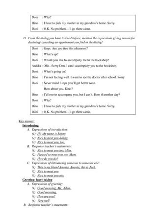 Doni : Why? 
Dino : I have to pick my mother in my grandma’s home. Sorry. 
Doni : O.K. No problem. I’ll go there alone. 
D. From the dialog you have listened before, mention the expressions giving reason for 
declining/ canceling an appoinment you find in the dialog! 
Doni : Guys. Are you free this afternoon? 
Dino : What’s up? 
Doni : Would you like to accompany me to the bookshop? 
Andika : Ohh.. Sorry Don. I can’t accompany you to the bookshop. 
Doni : What’s going on? 
Dino : I’m not feeling well. I want to see the doctor after school. Sorry. 
Doni : Never mind. Hope you’ll get better soon. 
How about you, Dino? 
Dino : I’d love to accompany you, but I can’t. How if another day? 
Doni : Why? 
Dino : I have to pick my mother in my grandma’s home. Sorry. 
Doni : O.K. No problem. I’ll go there alone. 
Key answer: 
Introducing 
A. Expressions of introduction: 
(1) Hi, My name is Ronny. 
(2) Nice to meet you Ronny. 
(3) Nice to meet you, too. 
B. Response teacher’s statements: 
(1) Nice to meet you too, Miss. 
(2) Pleased to meet you too, Mam. 
(3) How do you do? 
C. Expressions of Introducing someone to someone else: 
(1) This is my friend Ananta. Ananta, this is Jack. 
(2) Nice to meet you 
(3) Nice to meet you too. 
Greeting/ leave taking 
A. Expressions of greeting: 
(1) Good morning, Mr. Adam. 
(2) Good morning. 
(3) How are you? 
(4) Very well 
B. Response teacher’s statements: 
 